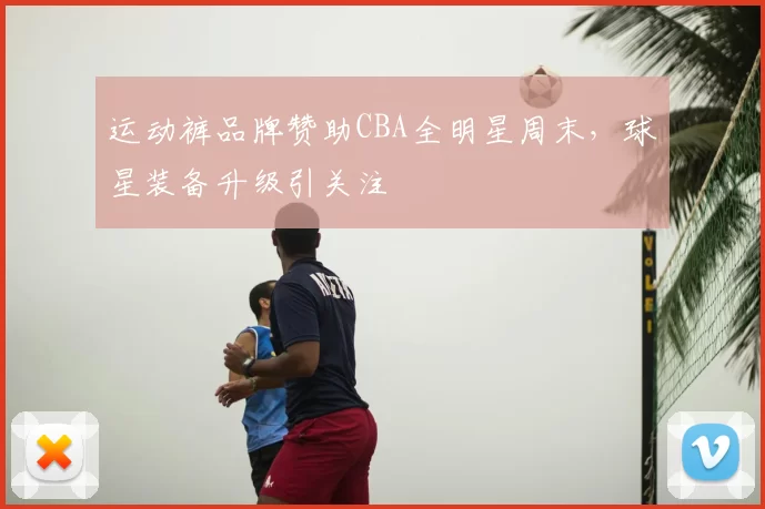 运动裤品牌赞助CBA全明星周末，球星装备升级引关注
