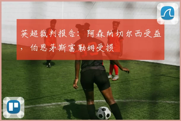 英超裁判报告：阿森纳切尔西受益，伯恩茅斯富勒姆受损