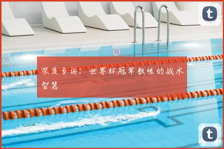 深度专访：世界杯冠军教练的战术智慧