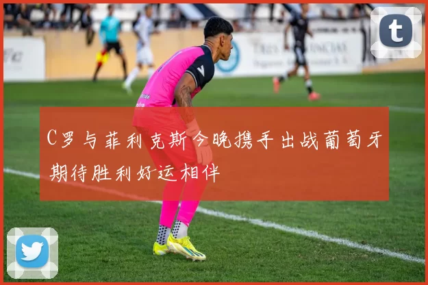 C罗与菲利克斯今晚携手出战葡萄牙期待胜利好运相伴