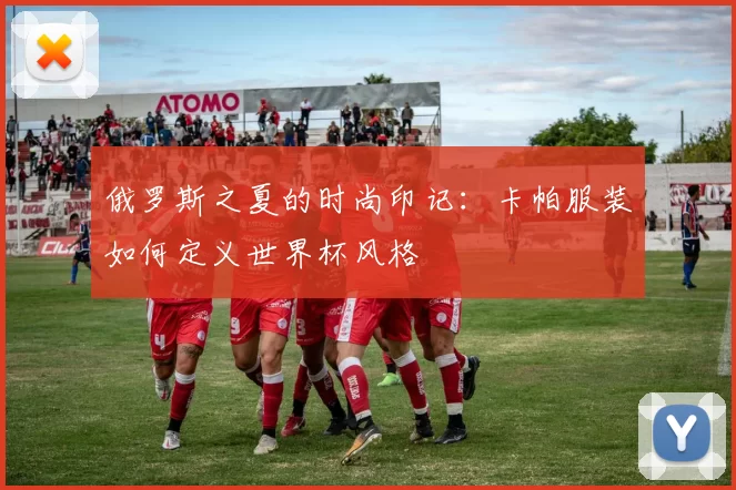 俄罗斯之夏的时尚印记：卡帕服装如何定义世界杯风格