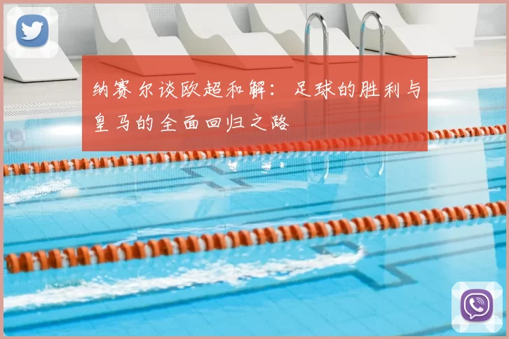 纳赛尔谈欧超和解:足球的胜利与皇马的全面回归之路