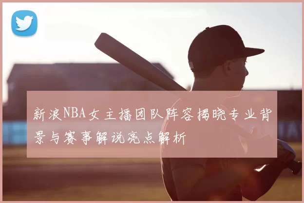 新浪NBA女主播团队阵容揭晓专业背景与赛事解说亮点解析