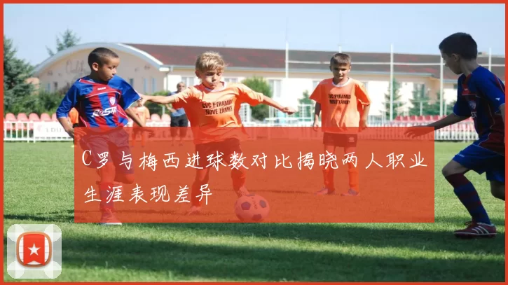 C罗与梅西进球数对比揭晓两人职业生涯表现差异