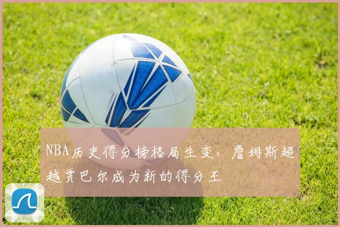 NBA历史得分榜格局生变，詹姆斯超越贾巴尔成为新的得分王