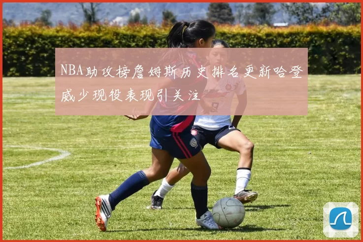 NBA助攻榜詹姆斯历史排名更新哈登威少现役表现引关注