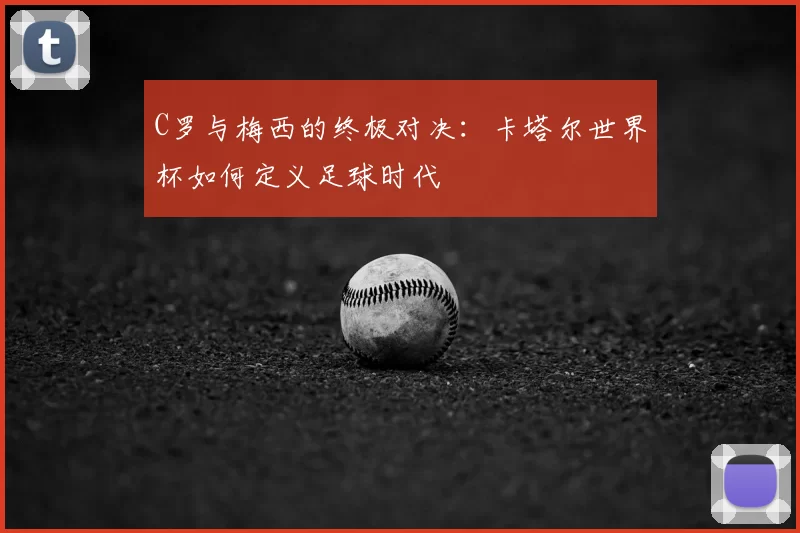 C罗与梅西的终极对决：卡塔尔世界杯如何定义足球时代