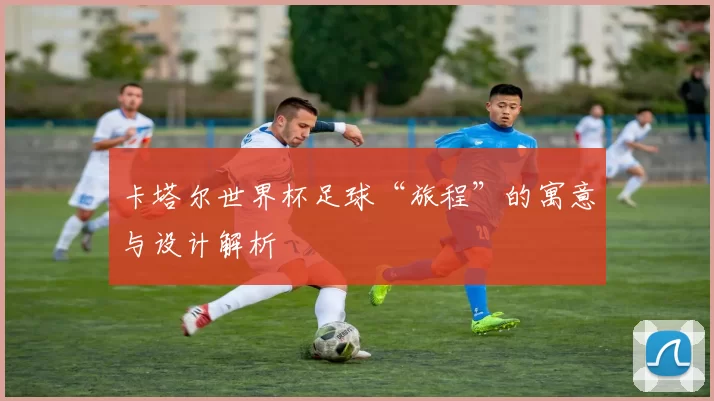 卡塔尔世界杯足球“旅程”的寓意与设计解析