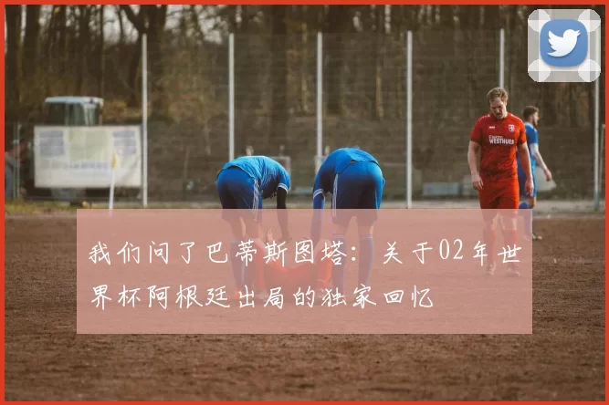 我们问了巴蒂斯图塔：关于02年世界杯阿根廷出局的独家回忆