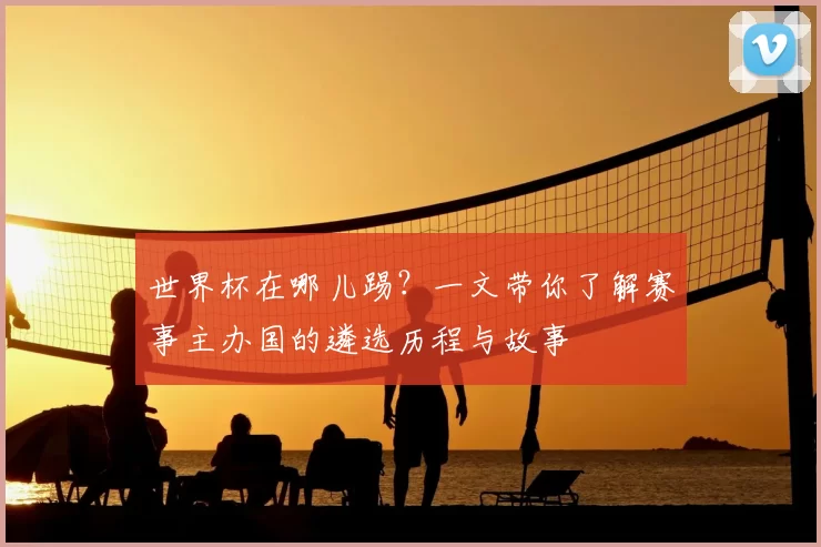 世界杯在哪儿踢?一文带你了解赛事主办国的遴选历程与故事