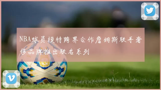NBA球员模特跨界合作詹姆斯联手奢侈品牌推出联名系列