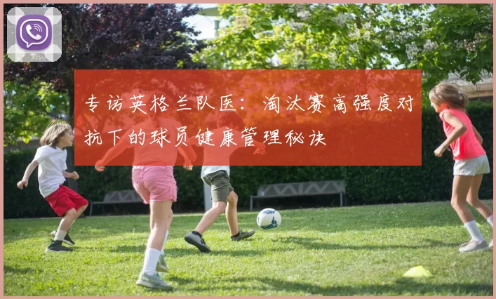 专访英格兰队医：淘汰赛高强度对抗下的球员健康管理秘诀
