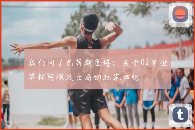 我们问了巴蒂斯图塔：关于02年世界杯阿根廷出局的独家回忆