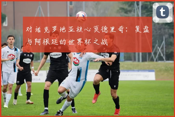 对话克罗地亚核心莫德里奇:复盘与阿根廷的世界杯之战