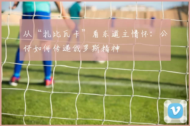 从“扎比瓦卡”看东道主情怀:公仔如何传递俄罗斯精神