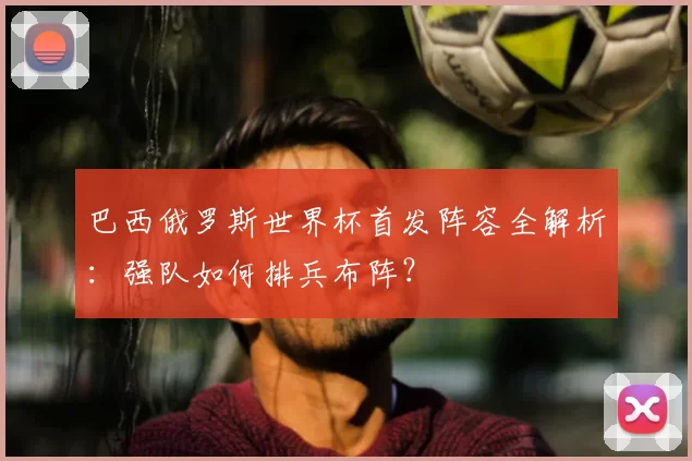 巴西俄罗斯世界杯首发阵容全解析：强队如何排兵布阵？