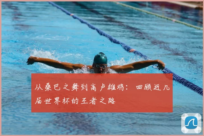 从桑巴之舞到高卢雄鸡:回顾近几届世界杯的王者之路