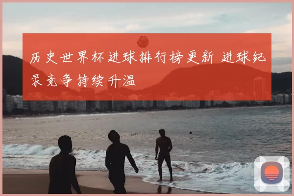 历史世界杯进球排行榜更新 进球纪录竞争持续升温