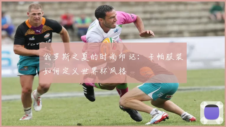 俄罗斯之夏的时尚印记:卡帕服装如何定义世界杯风格