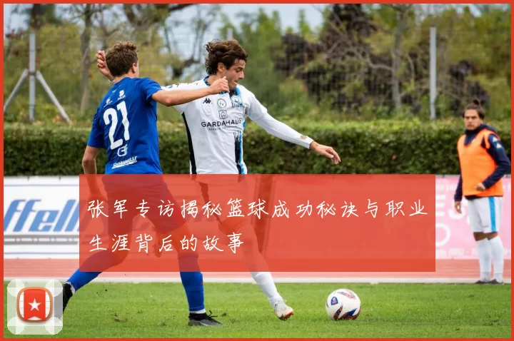 张军专访揭秘篮球成功秘诀与职业生涯背后的故事
