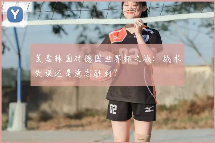 复盘韩国对德国世界杯之战：战术失误还是意志胜利？