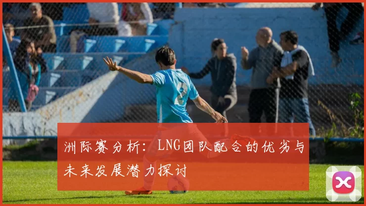 洲际赛分析：LNG团队配合的优劣与未来发展潜力探讨