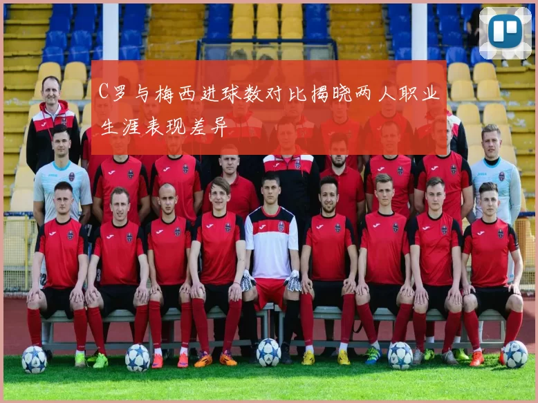 C罗与梅西进球数对比揭晓两人职业生涯表现差异