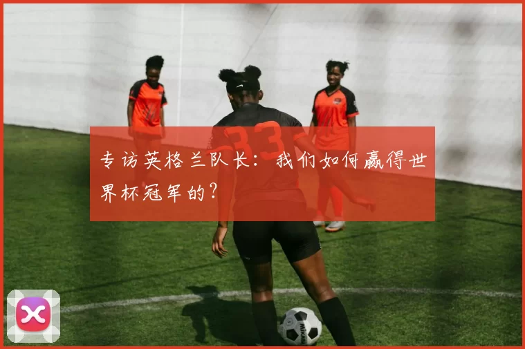 专访英格兰队长:我们如何赢得世界杯冠军的?