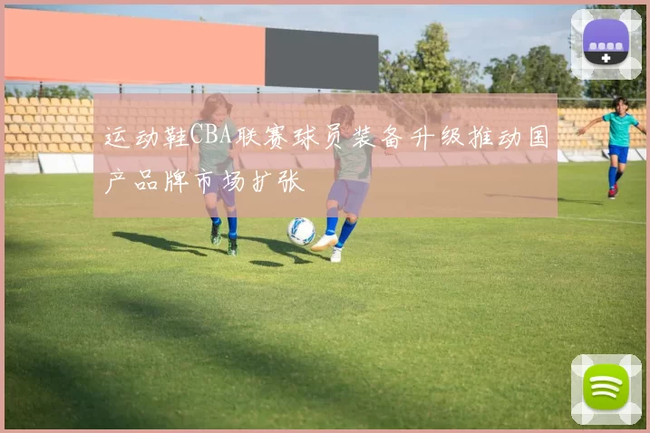 运动鞋CBA联赛球员装备升级推动国产品牌市场扩张