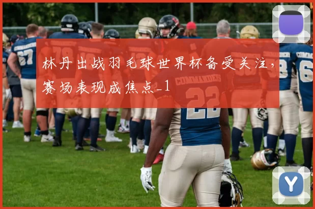 林丹出战羽毛球世界杯备受关注，赛场表现成焦点_1