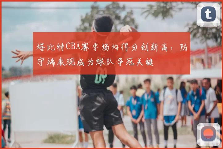 塔比特CBA赛季场均得分创新高,防守端表现成为球队争冠关键