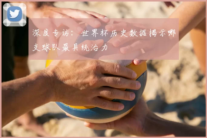 深度专访：世界杯历史数据揭示哪支球队最具统治力