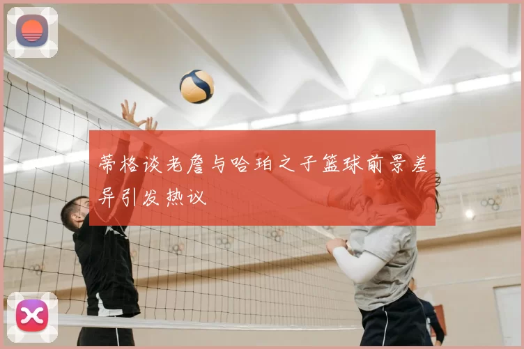 蒂格谈老詹与哈珀之子篮球前景差异引发热议