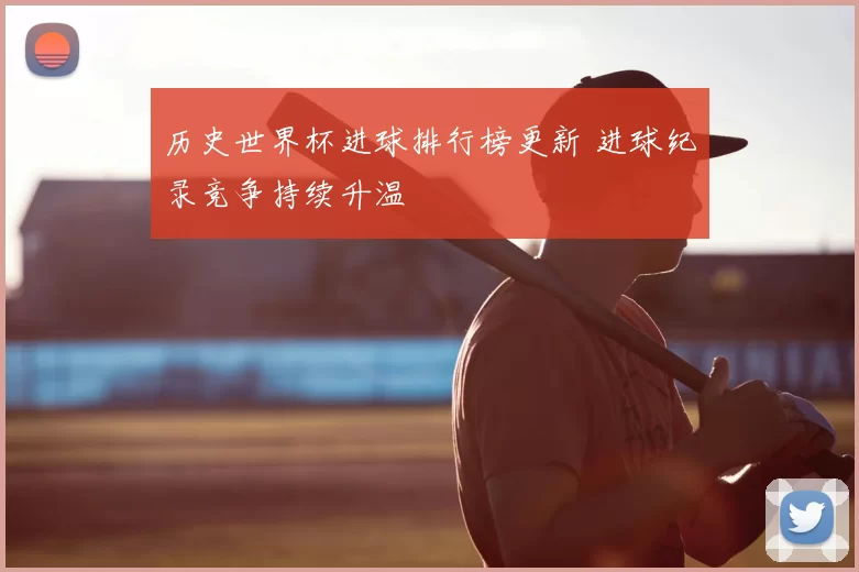 历史世界杯进球排行榜更新 进球纪录竞争持续升温