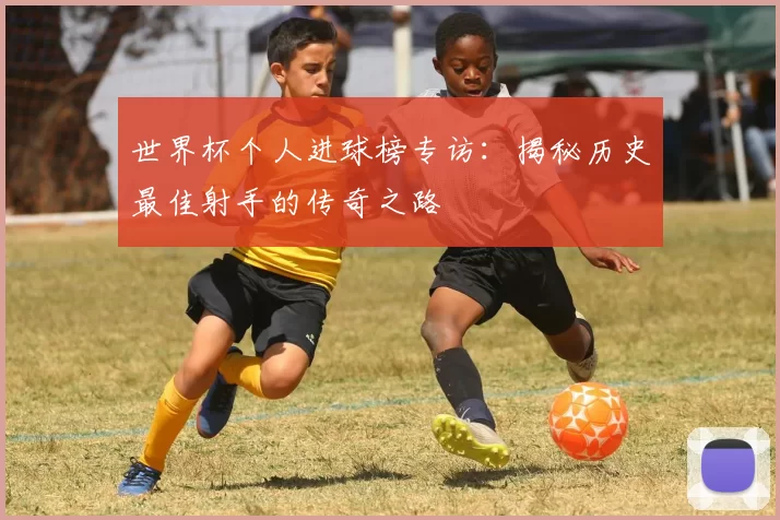 世界杯个人进球榜专访：揭秘历史最佳射手的传奇之路