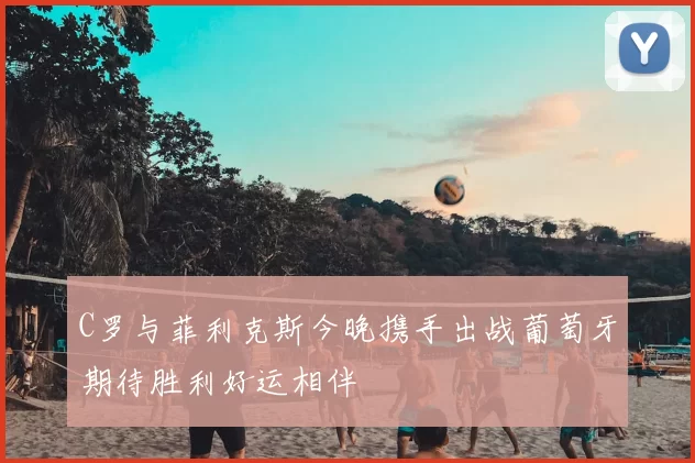 C罗与菲利克斯今晚携手出战葡萄牙期待胜利好运相伴