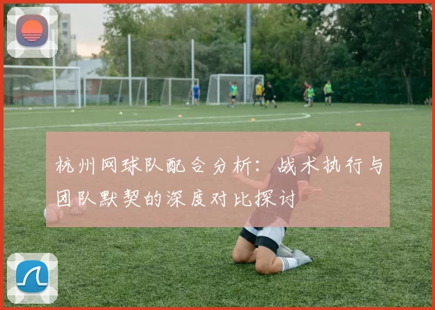 杭州网球队配合分析：战术执行与团队默契的深度对比探讨