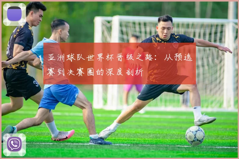亚洲球队世界杯晋级之路：从预选赛到决赛圈的深度剖析