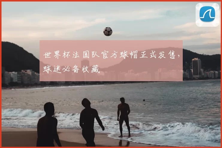 世界杯法国队官方球帽正式发售，球迷必备收藏