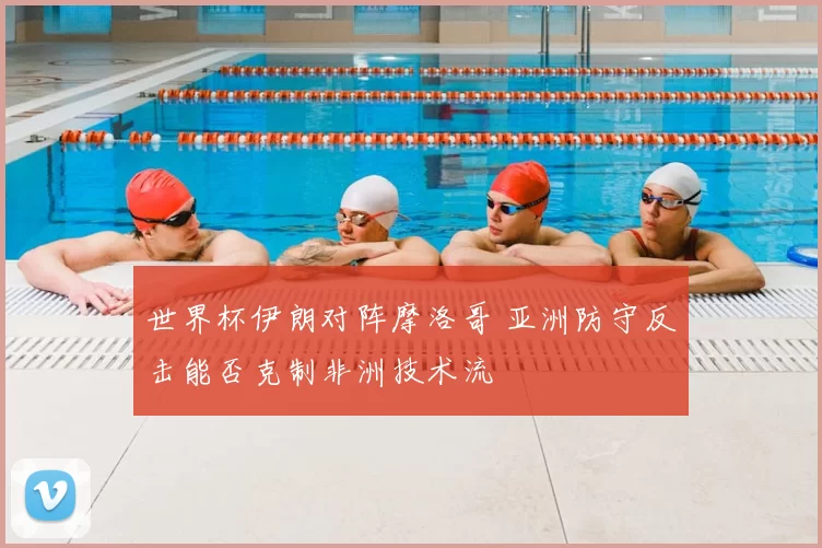 世界杯伊朗对阵摩洛哥 亚洲防守反击能否克制非洲技术流