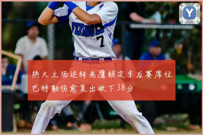 热火主场逆转老鹰锁定季后赛席位巴特勒伤愈复出砍下38分