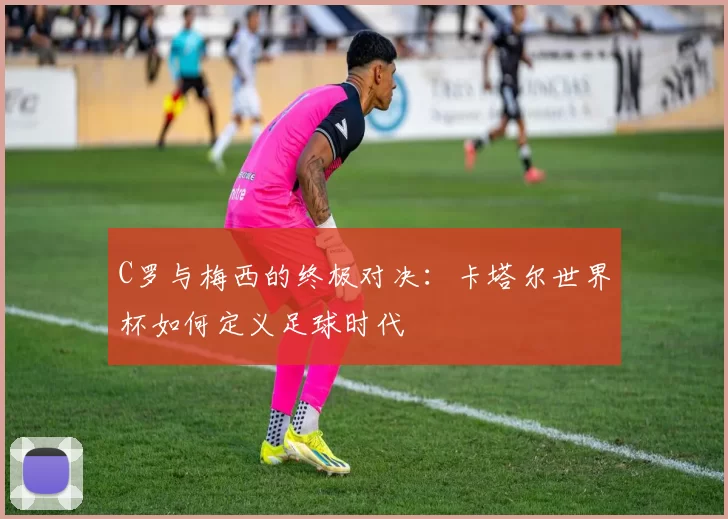 C罗与梅西的终极对决:卡塔尔世界杯如何定义足球时代