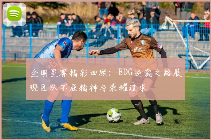 全明星赛精彩回顾：EDG逆袭之路展现团队不屈精神与荣耀追求