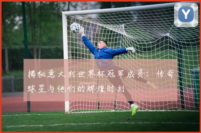 揭秘意大利世界杯冠军成员：传奇球星与他们的辉煌时刻