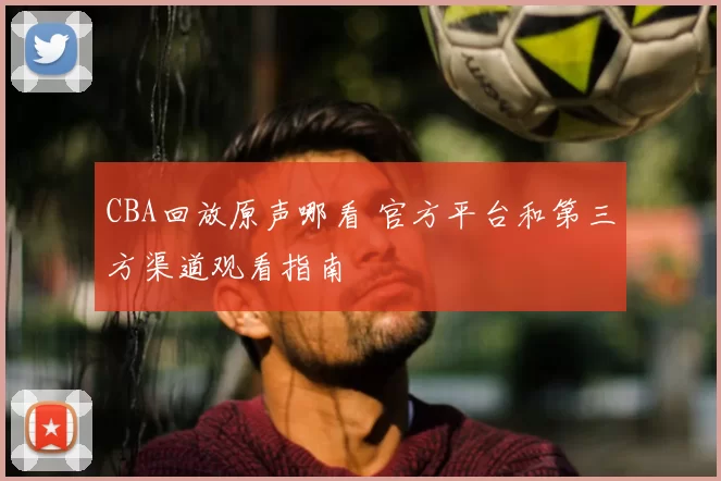 CBA回放原声哪看 官方平台和第三方渠道观看指南