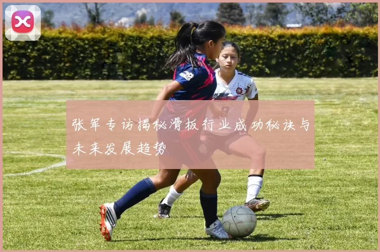 张军专访揭秘滑板行业成功秘诀与未来发展趋势