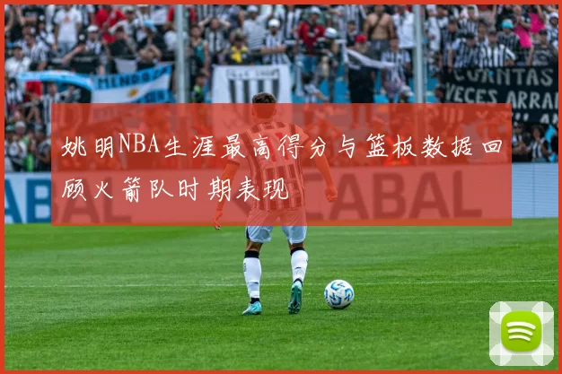 姚明NBA生涯最高得分与篮板数据回顾火箭队时期表现