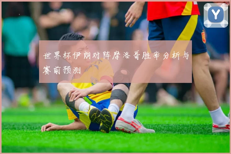 世界杯伊朗对阵摩洛哥胜率分析与赛前预测