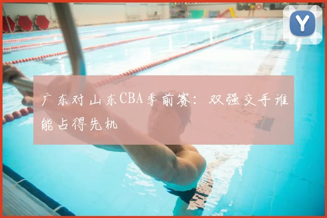 广东对山东CBA季前赛:双强交手谁能占得先机