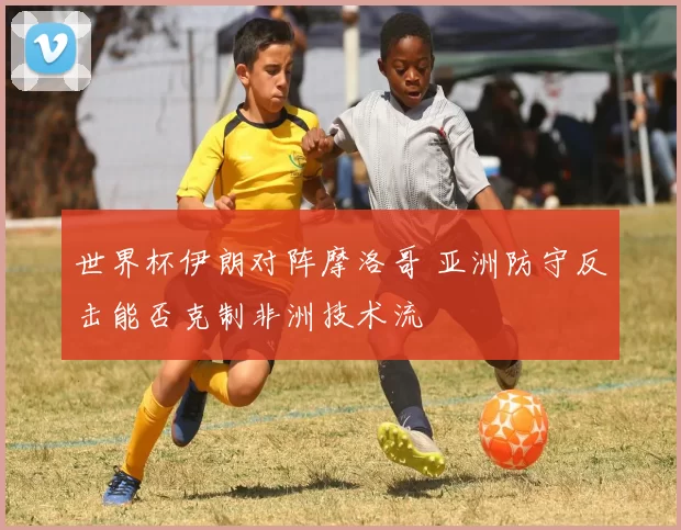 世界杯伊朗对阵摩洛哥 亚洲防守反击能否克制非洲技术流